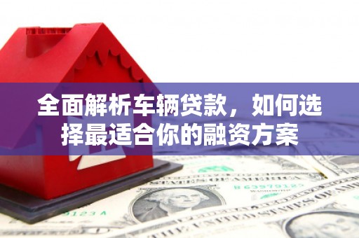 垦利全面解析车辆贷款，如何选择最适合你的融资方案