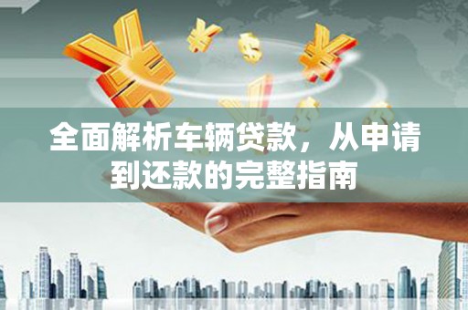 垦利全面解析车辆贷款，从申请到还款的完整指南